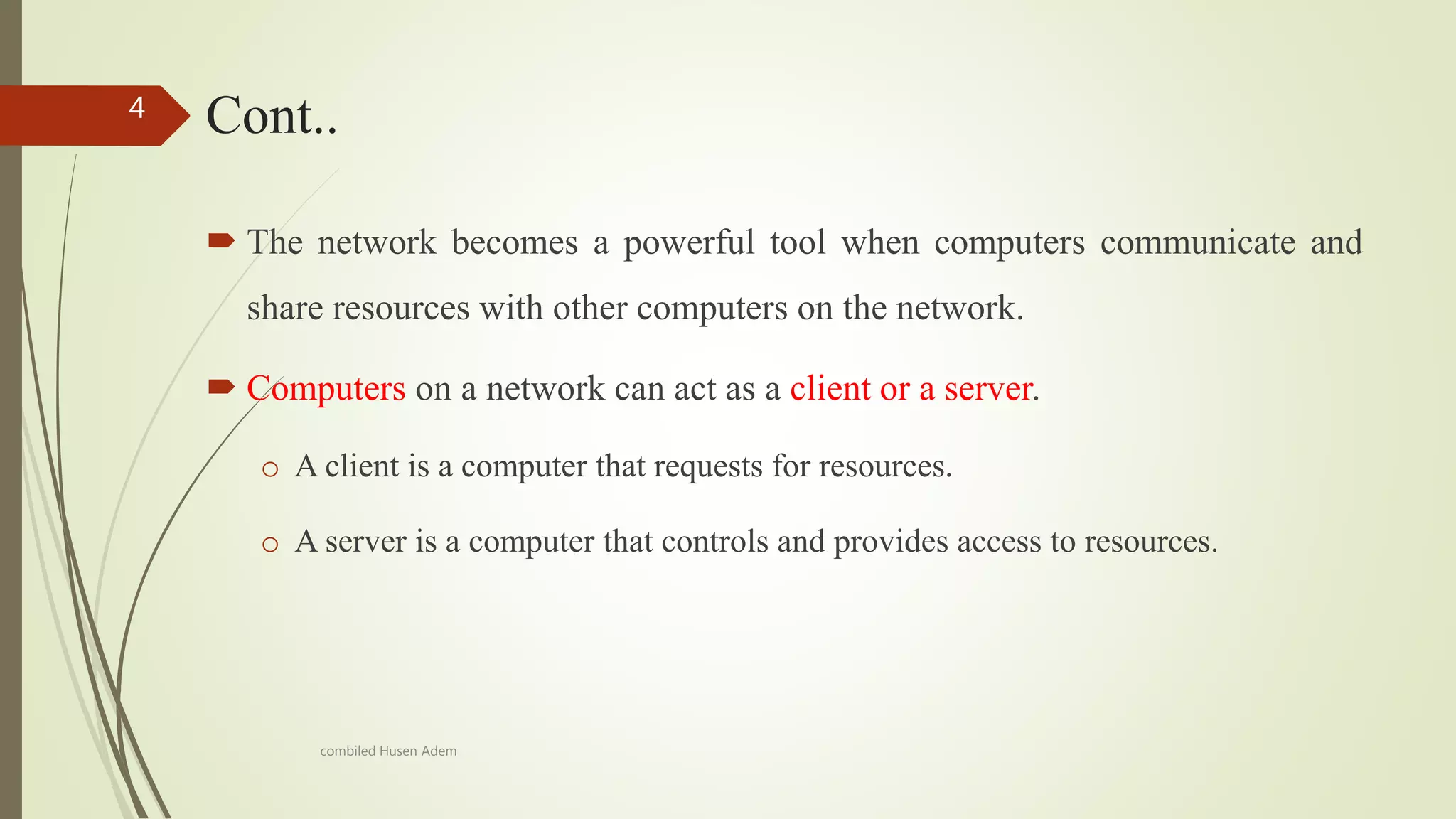 Cont..
 The network becomes a powerful tool when computers communicate and
share resources with other computers on the network.
 Computers on a network can act as a client or a server.
o A client is a computer that requests for resources.
o A server is a computer that controls and provides access to resources.
4
combiled Husen Adem
 
