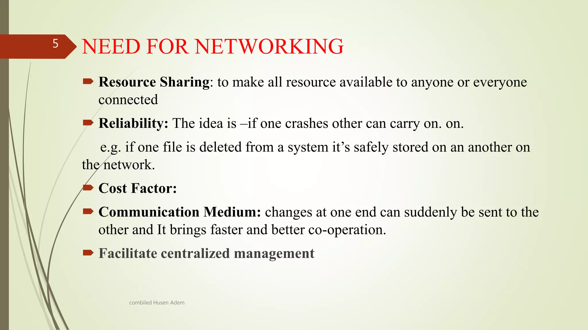 NEED FOR NETWORKING
 Resource Sharing: to make all resource available to anyone or everyone
connected
 Reliability: The idea is –if one crashes other can carry on. on.
e.g. if one file is deleted from a system it’s safely stored on an another on
the network.
 Cost Factor:
 Communication Medium: changes at one end can suddenly be sent to the
other and It brings faster and better co-operation.
 Facilitate centralized management
5
combiled Husen Adem
 