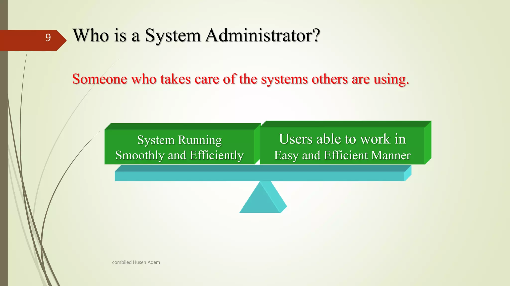 Who is a System Administrator?9
Someone who takes care of the systems others are using.
System Running
Smoothly and Efficiently
Users able to work in
Easy and Efficient Manner
combiled Husen Adem
 