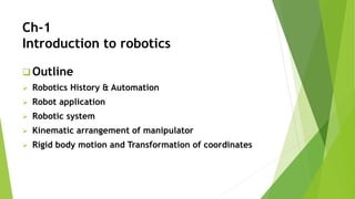 Ch-1
Introduction to robotics
 Outline
 Robotics History & Automation
 Robot application
 Robotic system
 Kinematic arrangement of manipulator
 Rigid body motion and Transformation of coordinates
 
