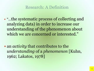 Research: A Definition
 “…the systematic process of collecting and
analyzing data) in order to increase our
understanding of the phenomenon about
which we are concerned or interested.”
 an activity that contributes to the
understanding of a phenomenon [Kuhn,
1962; Lakatos, 1978]
10
 
