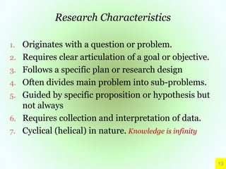 Research Characteristics
1. Originates with a question or problem.
2. Requires clear articulation of a goal or objective.
3. Follows a specific plan or research design
4. Often divides main problem into sub-problems.
5. Guided by specific proposition or hypothesis but
not always
6. Requires collection and interpretation of data.
7. Cyclical (helical) in nature. Knowledge is infinity
13
 