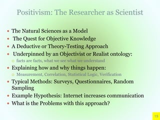 Positivism: The Researcher as Scientist
 The Natural Sciences as a Model
 The Quest for Objective Knowledge
 A Deductive or Theory-Testing Approach
 Underpinned by an Objectivist or Realist ontology:
 facts are facts, what we see what we understand
 Explaining how and why things happen:
 Measurement, Correlation, Statistical Logic, Verification
 Typical Methods: Surveys, Questionnaires, Random
Sampling
 Example Hypothesis: Internet increases communication
 What is the Problems with this approach?
19
 