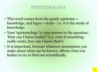 EPISTEMOLOGY
 This word comes from the greek: episteme =
knowledge, and logos = study - i.e. it is the study of
knowledge.
 Your 'epistemology' is your answer to the question:
'How can I know reality?' (i.e. even if something
really exists, how can I know that?)
 It is important, because whatever assumption you
make about what can be known, affects what you
bother to try to find out scientifically.
22
 