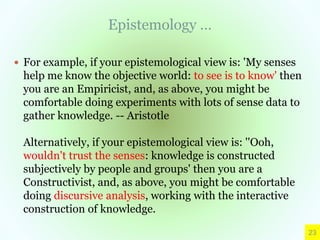Epistemology …
 For example, if your epistemological view is: 'My senses
help me know the objective world: to see is to know' then
you are an Empiricist, and, as above, you might be
comfortable doing experiments with lots of sense data to
gather knowledge. -- Aristotle
Alternatively, if your epistemological view is: ''Ooh,
wouldn't trust the senses: knowledge is constructed
subjectively by people and groups' then you are a
Constructivist, and, as above, you might be comfortable
doing discursive analysis, working with the interactive
construction of knowledge.
23
 