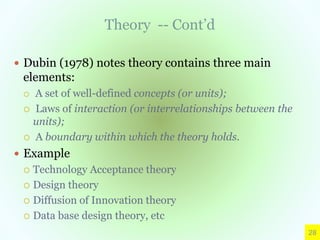 Theory -- Cont’d
 Dubin (1978) notes theory contains three main
elements:
 A set of well-defined concepts (or units);
 Laws of interaction (or interrelationships between the
units);
 A boundary within which the theory holds.
 Example
 Technology Acceptance theory
 Design theory
 Diffusion of Innovation theory
 Data base design theory, etc
28
 