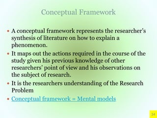 Conceptual Framework
 A conceptual framework represents the researcher’s
synthesis of literature on how to explain a
phenomenon.
 It maps out the actions required in the course of the
study given his previous knowledge of other
researchers’ point of view and his observations on
the subject of research.
 It is the researchers understanding of the Research
Problem
 Conceptual framework = Mental models
34
 