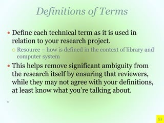 Definitions of Terms
 Define each technical term as it is used in
relation to your research project.
 Resource – how is defined in the context of library and
computer system
 This helps remove significant ambiguity from
the research itself by ensuring that reviewers,
while they may not agree with your definitions,
at least know what you’re talking about.
.
53
 
