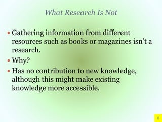 What Research Is Not
 Gathering information from different
resources such as books or magazines isn’t a
research.
 Why?
 Has no contribution to new knowledge,
although this might make existing
knowledge more accessible.
8
 