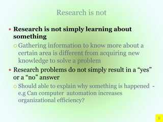 Research is not
 Research is not simply learning about
something
 Gathering information to know more about a
certain area is different from acquiring new
knowledge to solve a problem
 Research problems do not simply result in a “yes”
or a “no” answer
 Should able to explain why something is happened -
e.g Can computer automation increases
organizational efficiency?
9
 