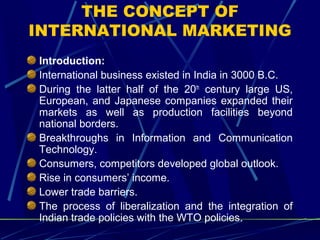 THE CONCEPT OF
INTERNATIONAL MARKETING
Introduction:
International business existed in India in 3000 B.C.
During the latter half of the 20th
century large US,
European, and Japanese companies expanded their
markets as well as production facilities beyond
national borders.
Breakthroughs in Information and Communication
Technology.
Consumers, competitors developed global outlook.
Rise in consumers’ income.
Lower trade barriers.
The process of liberalization and the integration of
Indian trade policies with the WTO policies.
 