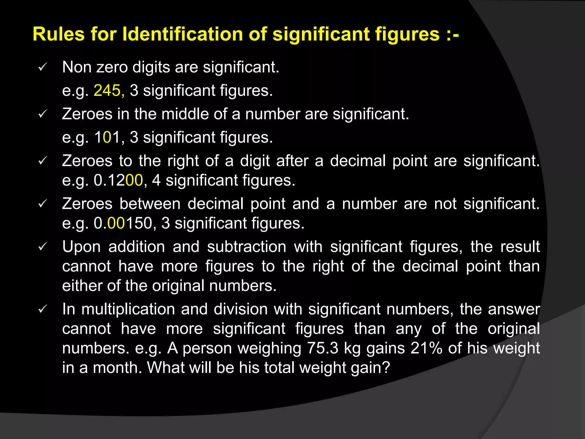 Rules for Identification of significant figures :-
 Non zero digits are significant.
e.g. 245, 3 significant figures.
 Zeroes in the middle of a number are significant.
e.g. 101, 3 significant figures.
 Zeroes to the right of a digit after a decimal point are significant.
e.g. 0.1200, 4 significant figures.
 Zeroes between decimal point and a number are not significant.
e.g. 0.00150, 3 significant figures.
 Upon addition and subtraction with significant figures, the result
cannot have more figures to the right of the decimal point than
either of the original numbers.
 In multiplication and division with significant numbers, the answer
cannot have more significant figures than any of the original
numbers. e.g. A person weighing 75.3 kg gains 21% of his weight
in a month. What will be his total weight gain?
 