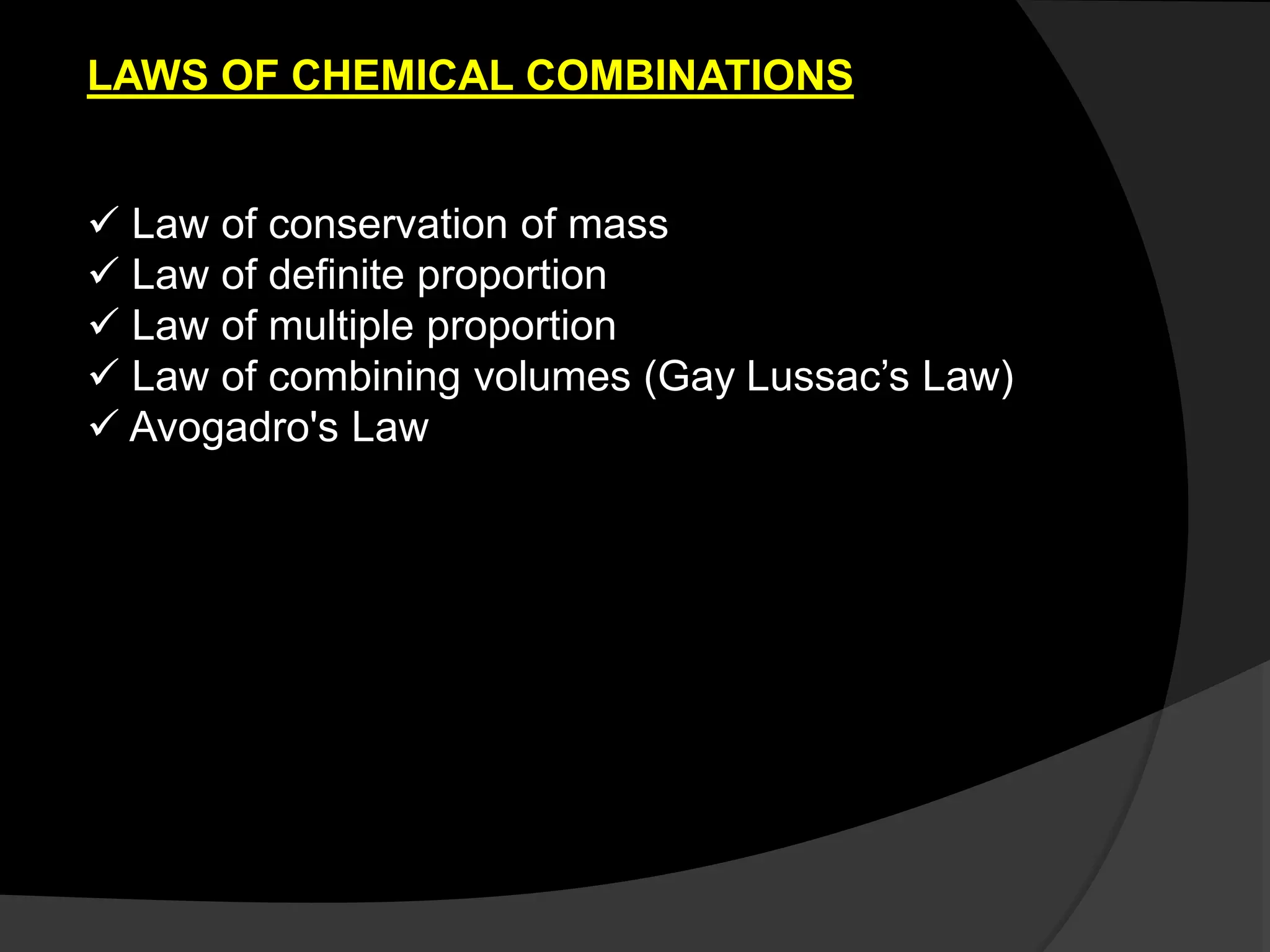  Law of conservation of mass
 Law of definite proportion
 Law of multiple proportion
 Law of combining volumes (Gay Lussac’s Law)
 Avogadro's Law
LAWS OF CHEMICAL COMBINATIONS
 