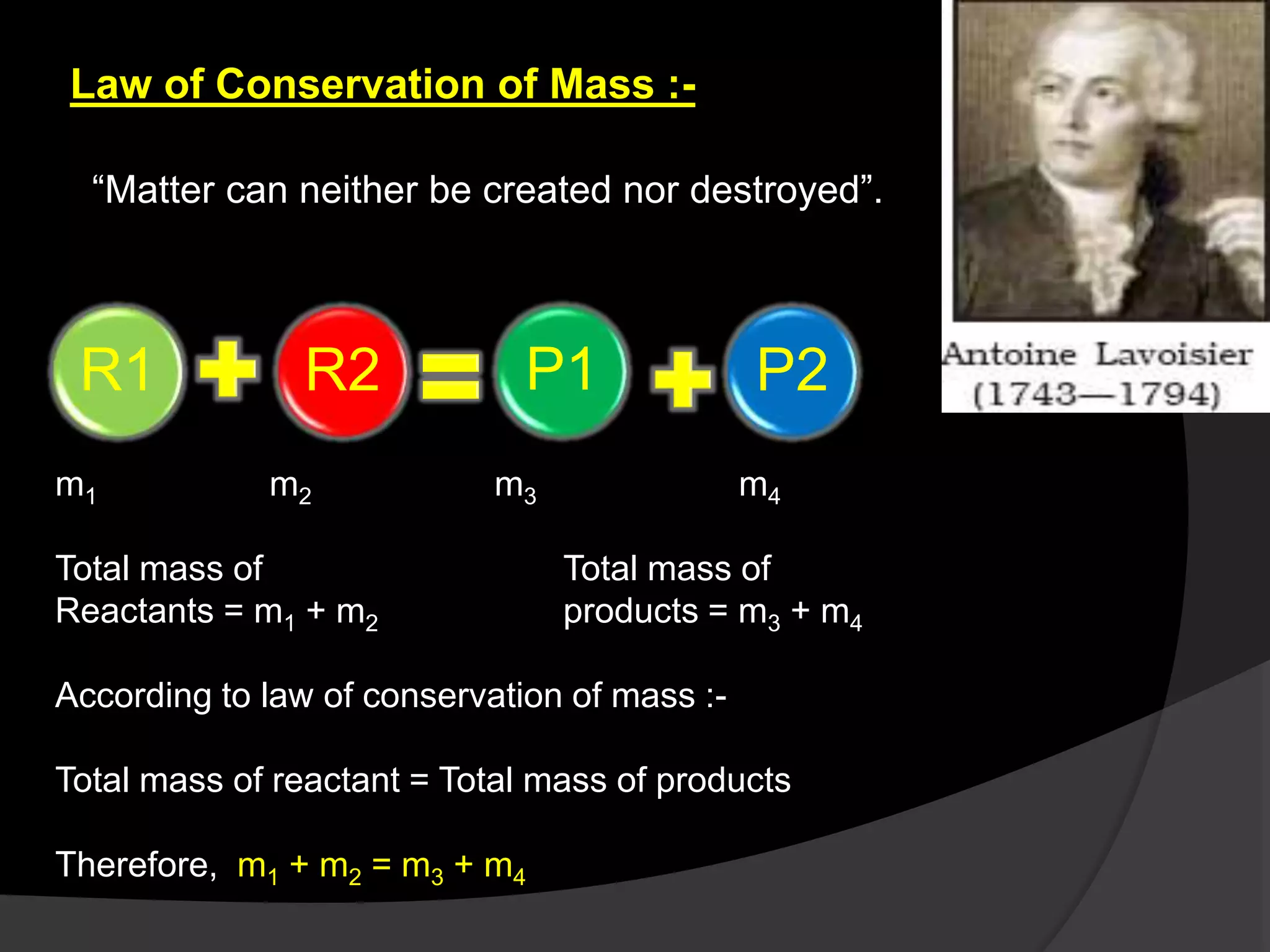 Law of Conservation of Mass :-
“Matter can neither be created nor destroyed”.
R1 R2 P1 P2
m1 m2 m3 m4
Total mass of Total mass of
Reactants = m1 + m2 products = m3 + m4
According to law of conservation of mass :-
Total mass of reactant = Total mass of products
Therefore, m1 + m2 = m3 + m4
 