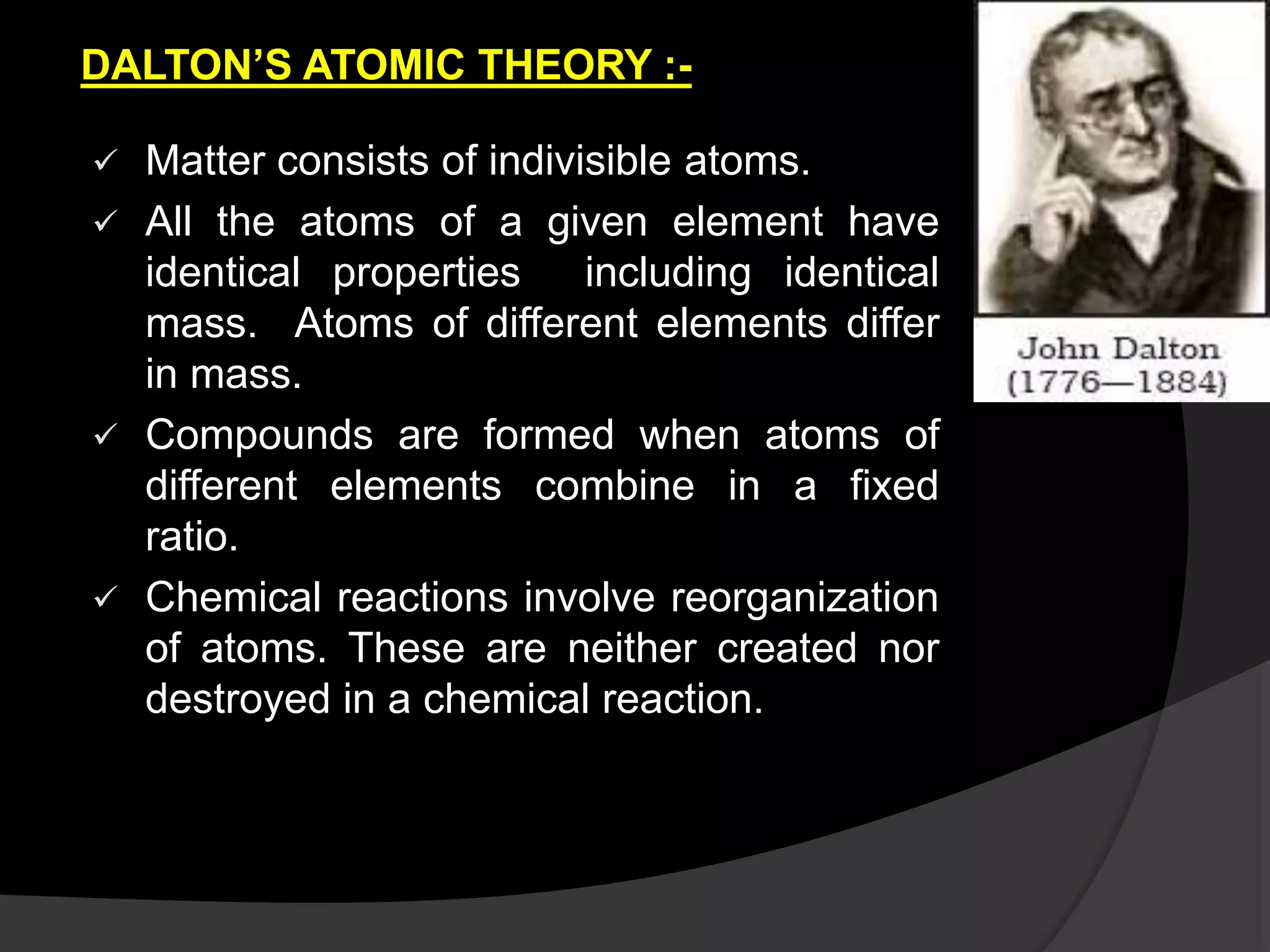 DALTON’S ATOMIC THEORY :-
 Matter consists of indivisible atoms.
 All the atoms of a given element have
identical properties including identical
mass. Atoms of different elements differ
in mass.
 Compounds are formed when atoms of
different elements combine in a fixed
ratio.
 Chemical reactions involve reorganization
of atoms. These are neither created nor
destroyed in a chemical reaction.
 