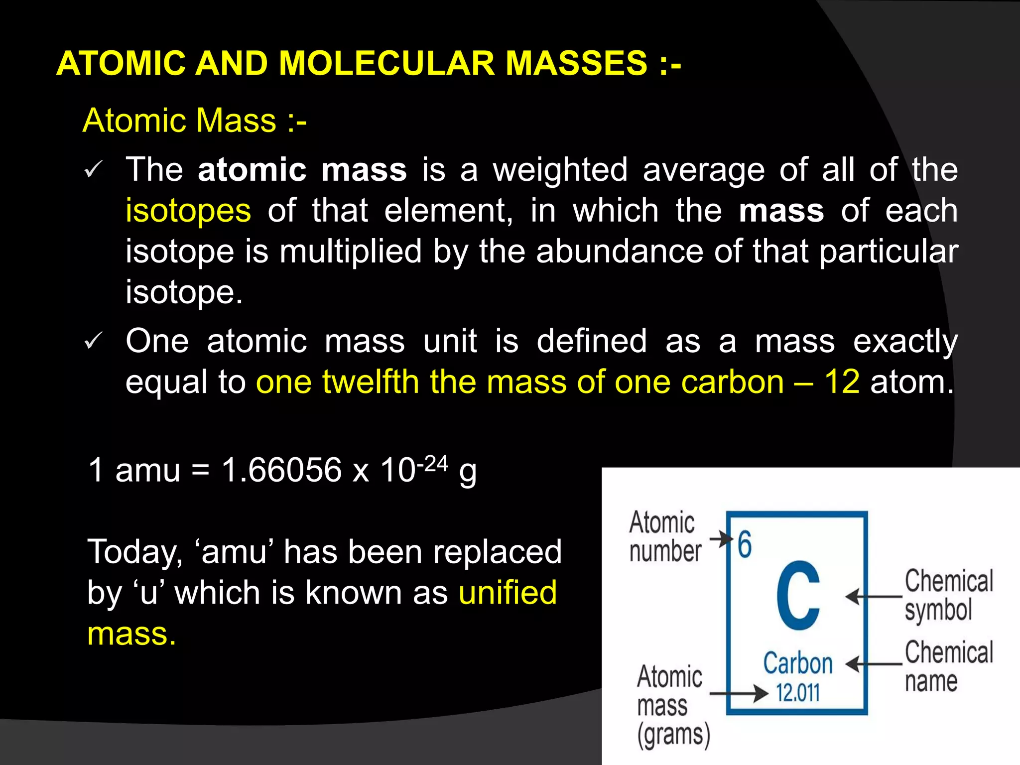 ATOMIC AND MOLECULAR MASSES :-
Atomic Mass :-
 The atomic mass is a weighted average of all of the
isotopes of that element, in which the mass of each
isotope is multiplied by the abundance of that particular
isotope.
 One atomic mass unit is defined as a mass exactly
equal to one twelfth the mass of one carbon – 12 atom.
1 amu = 1.66056 x 10-24 g
Today, ‘amu’ has been replaced
by ‘u’ which is known as unified
mass.
 