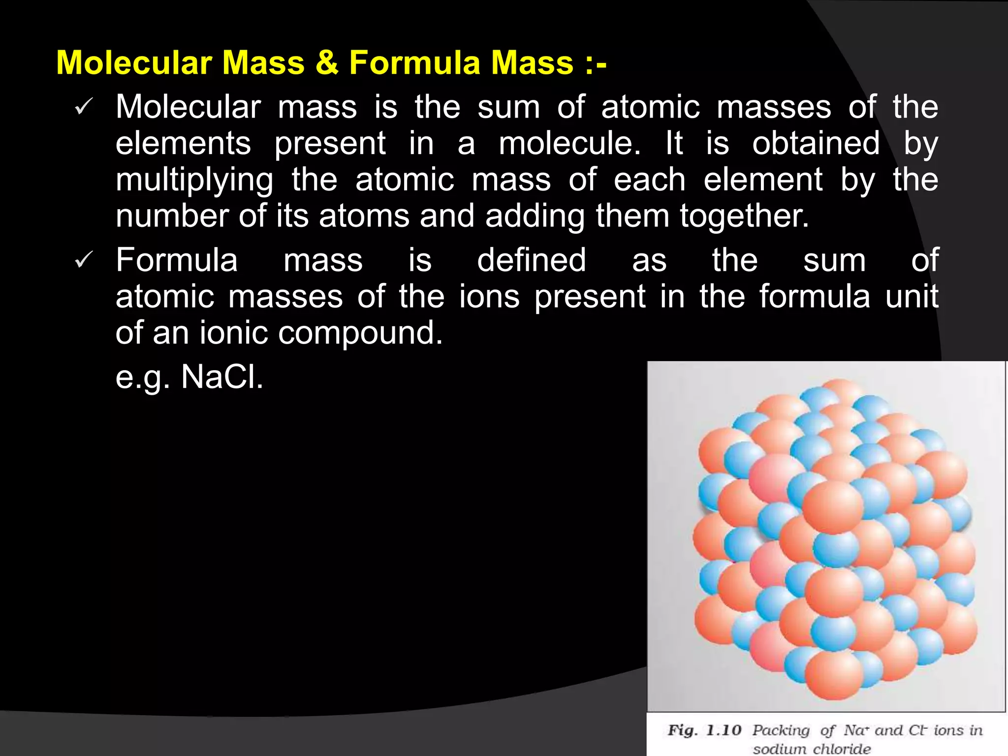 Molecular Mass & Formula Mass :-
 Molecular mass is the sum of atomic masses of the
elements present in a molecule. It is obtained by
multiplying the atomic mass of each element by the
number of its atoms and adding them together.
 Formula mass is defined as the sum of
atomic masses of the ions present in the formula unit
of an ionic compound.
e.g. NaCl.
 