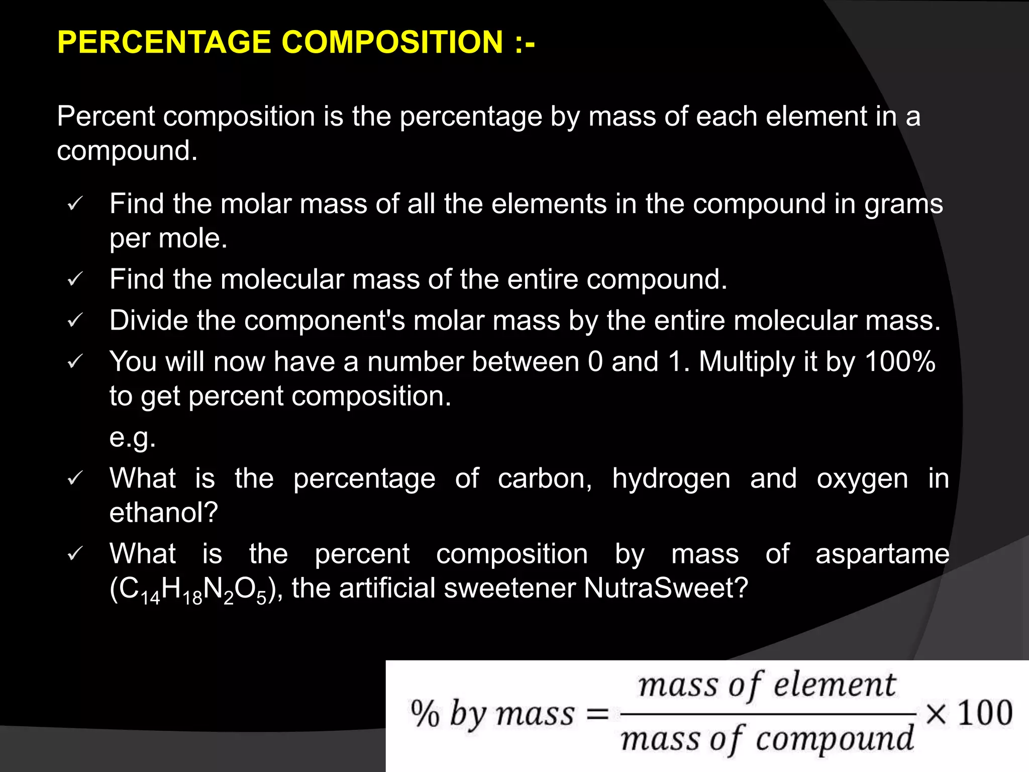 PERCENTAGE COMPOSITION :-
Percent composition is the percentage by mass of each element in a
compound.
 Find the molar mass of all the elements in the compound in grams
per mole.
 Find the molecular mass of the entire compound.
 Divide the component's molar mass by the entire molecular mass.
 You will now have a number between 0 and 1. Multiply it by 100%
to get percent composition.
e.g.
 What is the percentage of carbon, hydrogen and oxygen in
ethanol?
 What is the percent composition by mass of aspartame
(C14H18N2O5), the artificial sweetener NutraSweet?
 
