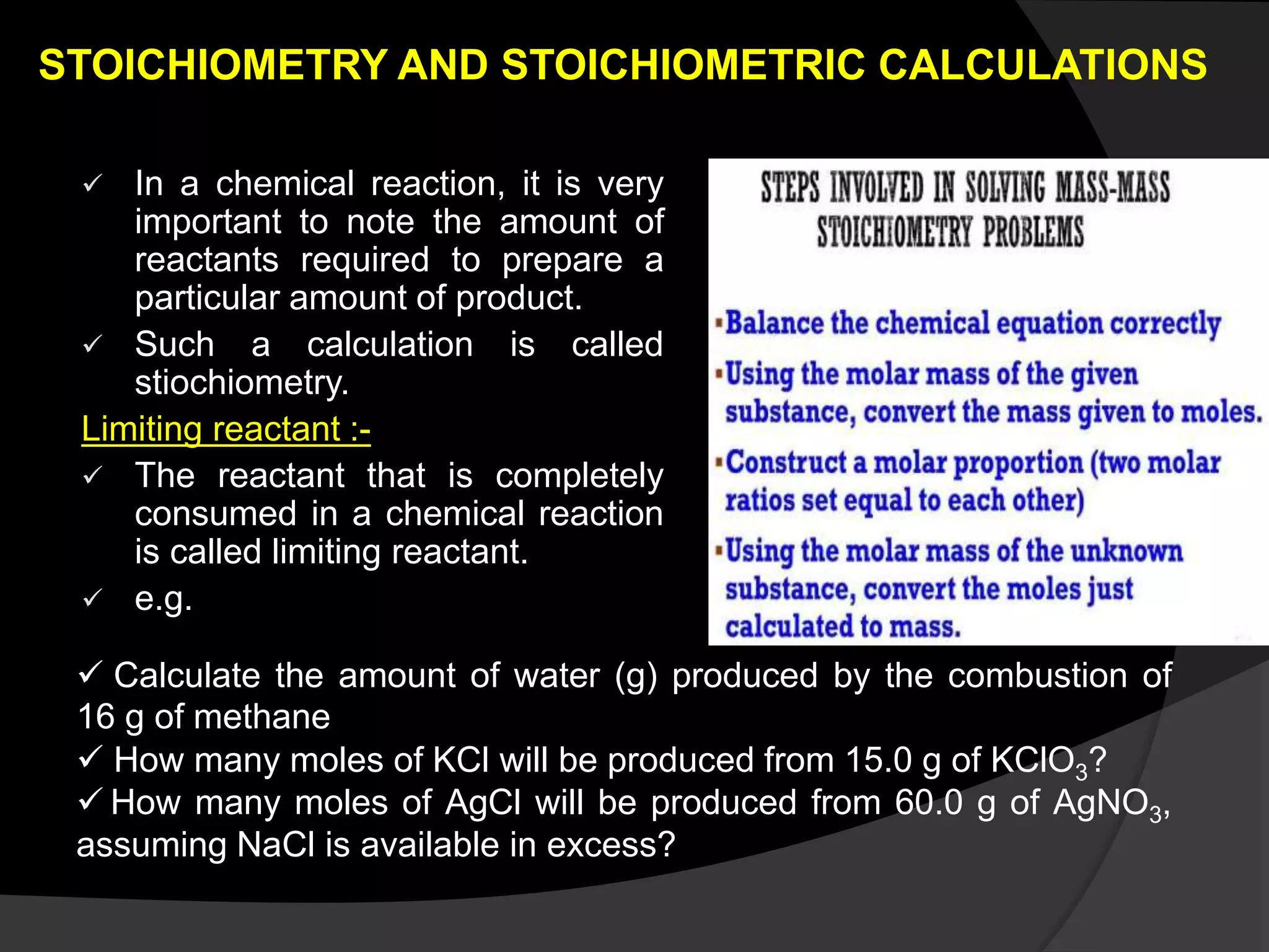 STOICHIOMETRY AND STOICHIOMETRIC CALCULATIONS
 In a chemical reaction, it is very
important to note the amount of
reactants required to prepare a
particular amount of product.
 Such a calculation is called
stiochiometry.
Limiting reactant :-
 The reactant that is completely
consumed in a chemical reaction
is called limiting reactant.
 e.g.
 Calculate the amount of water (g) produced by the combustion of
16 g of methane
 How many moles of KCl will be produced from 15.0 g of KClO3?
 How many moles of AgCl will be produced from 60.0 g of AgNO3​,
assuming NaCl is available in excess?
 