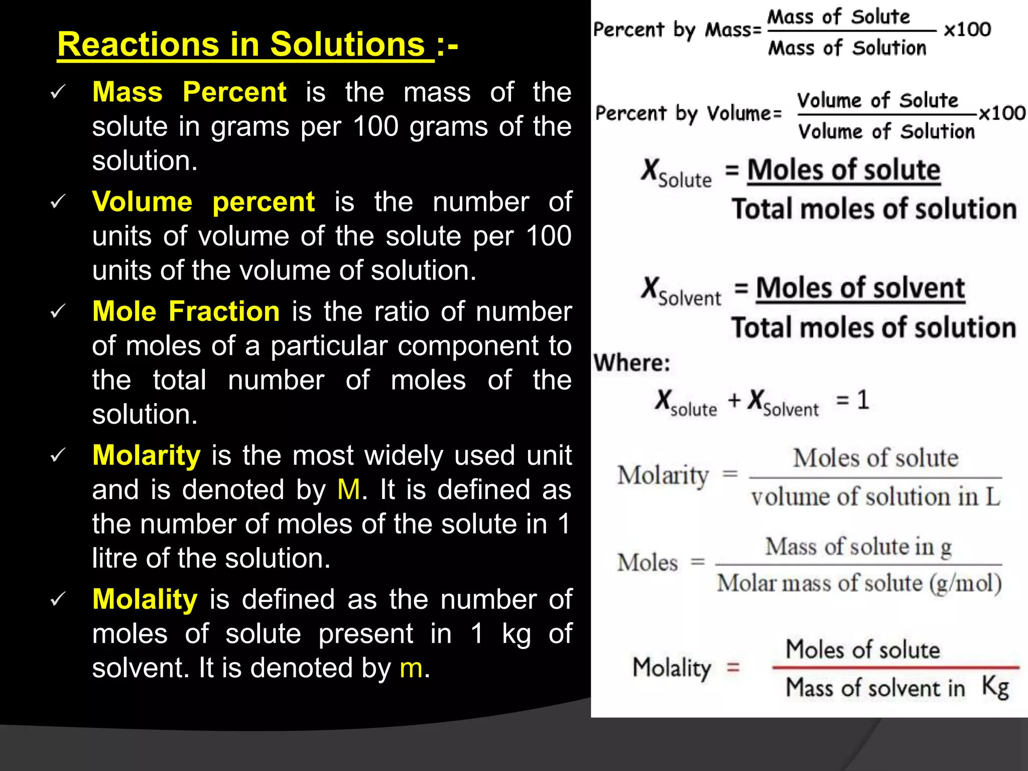 Reactions in Solutions :-
 Mass Percent is the mass of the
solute in grams per 100 grams of the
solution.
 Volume percent is the number of
units of volume of the solute per 100
units of the volume of solution.
 Mole Fraction is the ratio of number
of moles of a particular component to
the total number of moles of the
solution.
 Molarity is the most widely used unit
and is denoted by M. It is defined as
the number of moles of the solute in 1
litre of the solution.
 Molality is defined as the number of
moles of solute present in 1 kg of
solvent. It is denoted by m.
 