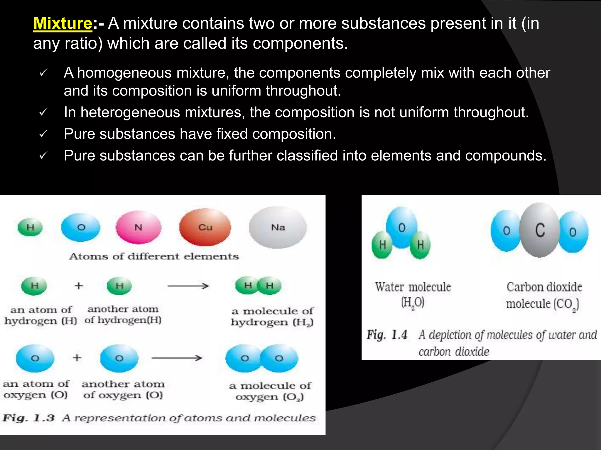 Mixture:- A mixture contains two or more substances present in it (in
any ratio) which are called its components.
 A homogeneous mixture, the components completely mix with each other
and its composition is uniform throughout.
 In heterogeneous mixtures, the composition is not uniform throughout.
 Pure substances have fixed composition.
 Pure substances can be further classified into elements and compounds.
 