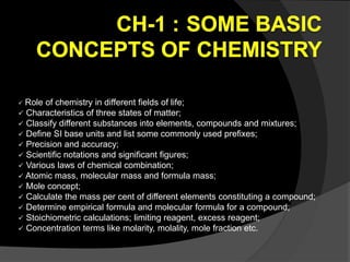  Role of chemistry in different fields of life;
 Characteristics of three states of matter;
 Classify different substances into elements, compounds and mixtures;
 Define SI base units and list some commonly used prefixes;
 Precision and accuracy;
 Scientific notations and significant figures;
 Various laws of chemical combination;
 Atomic mass, molecular mass and formula mass;
 Mole concept;
 Calculate the mass per cent of different elements constituting a compound;
 Determine empirical formula and molecular formula for a compound;
 Stoichiometric calculations; limiting reagent, excess reagent;
 Concentration terms like molarity, molality, mole fraction etc.
 