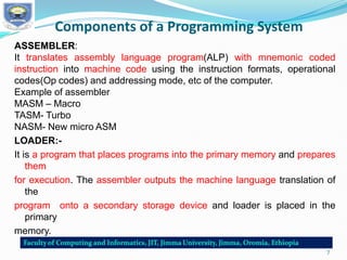 Components of a Programming System
ASSEMBLER:
It translates assembly language program(ALP) with mnemonic coded
instruction into machine code using the instruction formats, operational
codes(Op codes) and addressing mode, etc of the computer.
Example of assembler
MASM – Macro
TASM- Turbo
NASM- New micro ASM
LOADER:-
It is a program that places programs into the primary memory and prepares
them
for execution. The assembler outputs the machine language translation of
the
program onto a secondary storage device and loader is placed in the
primary
memory.
7
 