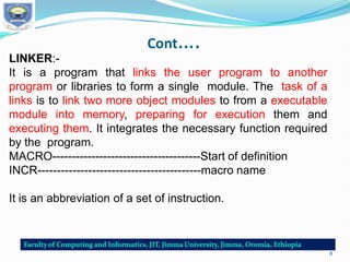 Cont….
LINKER:-
It is a program that links the user program to another
program or libraries to form a single module. The task of a
links is to link two more object modules to from a executable
module into memory, preparing for execution them and
executing them. It integrates the necessary function required
by the program.
MACRO--------------------------------------Start of definition
INCR------------------------------------------macro name
It is an abbreviation of a set of instruction.
8
 