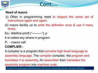 Cont….
Need of macro
(i) Often in programming need to respect the same set of
instructions again and again.
(ii) macro facility us to write the definition once & use it many
times.
Ex;- #define printf (“---------“); p
It is called any where in program
P; - macro call
COMPLIER:-
A complier is a program that converts high level language to
assembly language. The compiler compiles the program and
translates it to assembly. An assembler then translates the
assembly program into machine code .
9
 