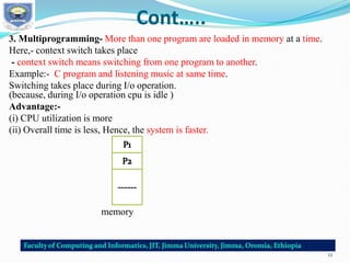 Cont…..
3. Multiprogramming- More than one program are loaded in memory at a time.
Here,- context switch takes place
- context switch means switching from one program to another.
Example:- C program and listening music at same time.
Switching takes place during I/o operation.
(because, during I/o operation cpu is idle )
Advantage:-
(i) CPU utilization is more
(ii) Overall time is less, Hence, the system is faster.
memory
12
 