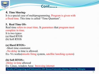 Cont…..
4. Time Sharing-
It is a special case of multiprogramming. Program is given with
a fixed time. This time is called “Time Quantum”.
5. Real Time OS-
Real time refers to exact time. It guarantees that program must
complete in time.
It is two types-
(a) Hard RTOS
(b) Soft RTOS
(a) Hard RTOS:-
-Short time constraint
-No delay in time is allowed.
Ex- Vx works(missile firing system, satellite lunching system)
(b) Soft RTOS:-
-Delay in time allowed
Ex- Linux, window Area: browsing internet
13
 