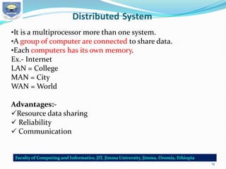 Distributed System
•It is a multiprocessor more than one system.
•A group of computer are connected to share data.
•Each computers has its own memory.
Ex.- Internet
LAN = College
MAN = City
WAN = World
Advantages:-
Resource data sharing
 Reliability
 Communication
14
 