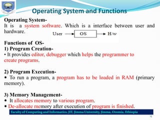 Operating System and Functions
Operating System-
It is a system software. Which is a interface between user and
hardware.
Functions of OS-
1) Program Creation-
• It provides editor, debugger which helps the programmer to
create programs.
2) Program Execution-
 To run a program, a program has to be loaded in RAM (primary
memory).
3) Memory Management-
 It allocates memory to various program.
 De-allocate memory after execution of program is finished.
15
 