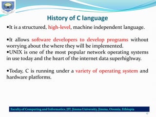 History of C language
It is a structured, high-level, machine independent language.
It allows software developers to develop programs without
worrying about the where they will be implemented.
UNIX is one of the most popular network operating systems
in use today and the heart of the internet data superhighway.
Today, C is running under a variety of operating system and
hardware platforms.
17
 