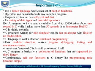 Importance of C
• It is a robust language whose rich set of built-in functions.
• Operators can be used to write any complex program.
• Program written in C are efficient and fast.
• Its variety of data types and powerful operators.
Ex- A program to increment a variable from 0 to 15000 takes about one
second in C while it takes more than 50 seconds in an interpreter BASIC.
 C is highly portable.
 C programs written for one computer can be run on another with little or
no modification.
 C language is well suited for structured programming.
This modular structure makes program debugging, testing and
maintenance easier.
 Important feature of C is its ability to extend itself.
A C program is basically a collection of functions that are supported by
the C library.
 Continuously add our functions to C library.The programming task
becomes simple.
19
 