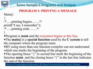 Some Sample C Programs and Analyze
PROGRAM 1: PRINTNG A MESSAGE
Main()
{
/*…..printing begins…….*/
printf(“I see, I remember”);
/*…..printing ends…….*/
}
Program is main and the execution begins at this line.
The main() is a special function used by the C system to tell
the computer where the program starts.
BY using more than one function compiler can not understand
which one marks the beginning of the program.
The opening brace “{” in second line mark the beginning of the
function main and the closing brace “}” in the last line indicates
the end of the function.
20
 