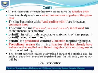 Contd…
All the statements between these two braces form the function body.
 Function body contains a set of instructions to perform the given
task.
 The line beginning with /* and ending with */ are known as
comment lines.
 The comment line /* = = = =*/ = = = =*/ = = =*/ is not valid and
therefore results in an error.
 printf() function only executable statement of the program
printf(“I see, I remember”);
 printf() is a predefined standard C function for printing output.
 Predefined means that it is a function that has already have
written and compiled and linked together with our program at
the time of linking.
 The printf function causes everything between the starting and the
ending quotation marks to be printed out . In this case , the output
will be :
I see, I remember
21
 