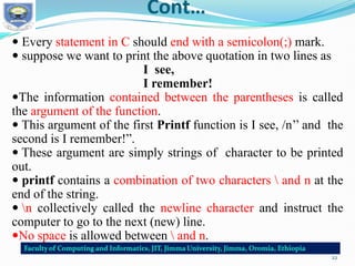 Cont…
 Every statement in C should end with a semicolon(;) mark.
 suppose we want to print the above quotation in two lines as
I see,
I remember!
The information contained between the parentheses is called
the argument of the function.
 This argument of the first Printf function is I see, /n’’ and the
second is I remember!”.
 These argument are simply strings of character to be printed
out.
 printf contains a combination of two characters  and n at the
end of the string.
 n collectively called the newline character and instruct the
computer to go to the next (new) line.
No space is allowed between  and n.
22
 