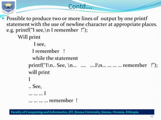 Contd…
 Possible to produce two or more lines of output by one printf
statement with the use of newline character at appropriate places.
e.g. printf(“I see,n I remember !”);
Will print
I see,
I remember !
while the statement
printf(“In.. See, n… …. ….In… … … … remember !”);
will print
I
.. See,
… … … I
… … … … remember !
23
 