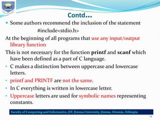 Contd…
 Some authors recommend the inclusion of the statement
#include<stdio.h>
At the beginning of all programs that use any input/output
library function
This is not necessary for the function printf and scanf which
have been defined as a part of C language.
• C makes a distinction between uppercase and lowercase
letters.
• printf and PRINTF are not the same.
• In C everything is written in lowercase letter.
• Uppercase letters are used for symbolic names representing
constants.
24
 