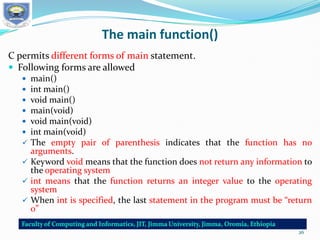 The main function()
C permits different forms of main statement.
 Following forms are allowed
 main()
 int main()
 void main()
 main(void)
 void main(void)
 int main(void)
 The empty pair of parenthesis indicates that the function has no
arguments.
 Keyword void means that the function does not return any information to
the operating system
 int means that the function returns an integer value to the operating
system
 When int is specified, the last statement in the program must be “return
0”
26
 