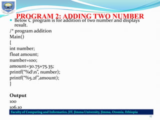 PROGRAM 2: ADDING TWO NUMBER
 Below C program is for addition of two number and displays
result.
/* program addition
Main()
{
int number;
float amount;
number=100;
amount=30.75+75.35;
printf(“%dn”, number);
printf(“%5.2f”,amount);
}
Output
100
106.10
27
 