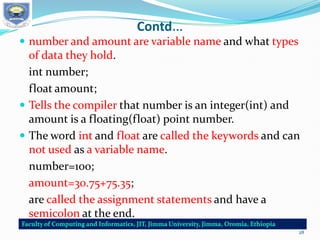 Contd…
 number and amount are variable name and what types
of data they hold.
int number;
float amount;
 Tells the compiler that number is an integer(int) and
amount is a floating(float) point number.
 The word int and float are called the keywords and can
not used as a variable name.
number=100;
amount=30.75+75.35;
are called the assignment statements and have a
semicolon at the end.
28
 