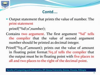 Contd…
 Output statement that prints the value of number. The
print statement
printf(“%dn”,number);
Contains two argument. The first argument “%d” tells
the compiler that the value of second argument
number should be printed as decimal integer.
Printf(“%5.2f”,amount); prints out the value of amount
in floating point format.%5.2f tells the compiler that
the output must be in floating point with five places in
all and two places to the right of the decimal point.
29
 