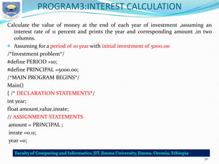 PROGRAM3:INTEREST CALCULATION
Calculate the value of money at the end of each year of investment ,assuming an
interest rate of 11 percent and prints the year and corresponding amount ,in two
columns.
 Assuming for a period of 10 year with initial investment of 5000.00
/*Investment problem*/
#define PERIOD =10;
#define PRINCIPAL =5000.00;
/*MAIN PROGRAM BEGINS*/
Main()
{ /* DECLARATION STATEMENTS*/
int year;
float amount,value,inrate;
// ASSIGNMENT STATEMENTS
amount = PRINCIPAL ;
inrate =0.11;
year =0;
30
 