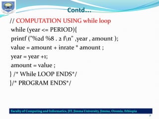 Contd…
// COMPUTATION USING while loop
while (year <= PERIOD){
printf ("%2d %8 . 2 fn" ,year , amount );
value = amount + inrate * amount ;
year = year +1;
amount = value ;
} /* While LOOP ENDS*/
}/* PROGRAM ENDS*/
31
 