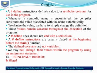 Contd…
A # define instructions defines value to a symbolic constant for
use in the program.
 Whenever a symbolic name is encountered, the compiler
substitutes the value associated with the name automatically.
 To change the value, we have to simply change the definition.
 These values remain constant throughout the execution of the
program.
 A # define lines should not end with a semicolon.
 A # define instructions are usually placed at the beginning
before the main() function.
 The defined constants are not variables.
We may not change their values within the program by using
an assignment statement.
Ex. PRINCIPAL= 10000.00;
Is illegal
32
 