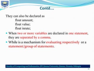 Contd…
They can also be declared as
float amount;
float value;
float inrate;
 When two or more variables are declared in one statement,
they are separated by a comma.
 While is a mechanism for evaluating respectively or a
statement/group of statements.
33
 