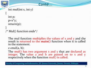Contd…
int mul(int x, int y)
{
int p;
p=x*y;
return(p);
}
/* Mul() function ends*/
The mul function multiplies the values of x and y and the
result is returned to the main() function when it is called
in the statement.
c=mul(a, b);
The mul() has two argument x and y that are declared as
integer. The value a and b are passed on to x and y
respectively when the function mul() is called.
35
 