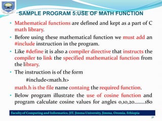 SAMPLE PROGRAM 5:USE OF MATH FUNCTION
• Mathematical functions are defined and kept as a part of C
math library.
• Before using these mathematical function we must add an
#include instruction in the program.
• Like #define it is also a compiler directive that instructs the
compiler to link the specified mathematical function from
the library.
• The instruction is of the form
#include<math.h>
math.h is the file name containg the required function.
• Below program illustrate the use of cosine function and
program calculate cosine values for angles 0,10,20……..180
36
 